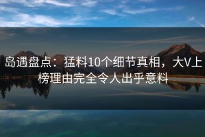 岛遇盘点：猛料10个细节真相，大V上榜理由完全令人出乎意料