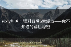 Pixiv科普：猛料背后5大爆点——你不知道的幕后秘密