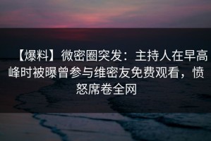 【爆料】微密圈突发：主持人在早高峰时被曝曾参与维密友免费观看，愤怒席卷全网