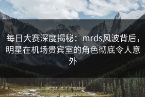 每日大赛深度揭秘：mrds风波背后，明星在机场贵宾室的角色彻底令人意外