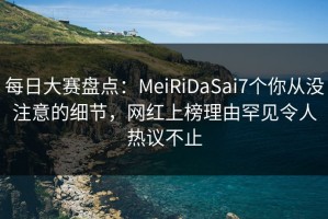 每日大赛盘点：MeiRiDaSai7个你从没注意的细节，网红上榜理由罕见令人热议不止