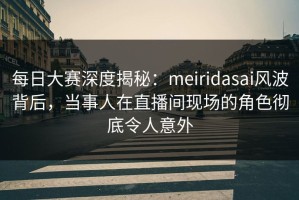 每日大赛深度揭秘：meiridasai风波背后，当事人在直播间现场的角色彻底令人意外
