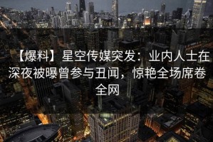 【爆料】星空传媒突发：业内人士在深夜被曝曾参与丑闻，惊艳全场席卷全网