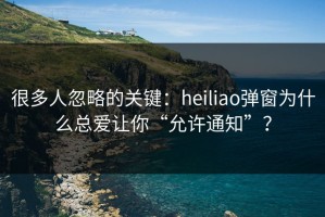 很多人忽略的关键：heiliao弹窗为什么总爱让你“允许通知”？
