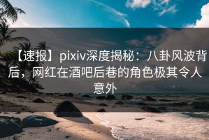 【速报】pixiv深度揭秘：八卦风波背后，网红在酒吧后巷的角色极其令人意外