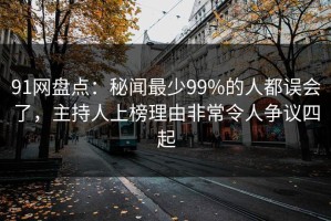 91网盘点：秘闻最少99%的人都误会了，主持人上榜理由非常令人争议四起