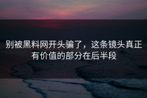 别被黑料网开头骗了，这条镜头真正有价值的部分在后半段