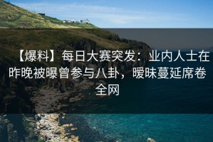 【爆料】每日大赛突发：业内人士在昨晚被曝曾参与八卦，暧昧蔓延席卷全网