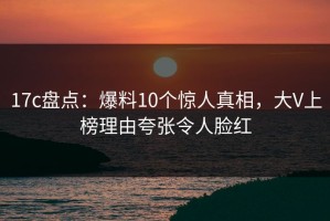 17c盘点：爆料10个惊人真相，大V上榜理由夸张令人脸红