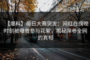 【爆料】每日大赛突发：网红在傍晚时刻被曝曾参与花絮，揭秘席卷全网的真相