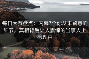 每日大赛盘点：内幕7个你从未留意的细节，真相背后让人震惊的当事人上榜理由