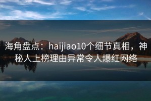 海角盘点：haijiao10个细节真相，神秘人上榜理由异常令人爆红网络