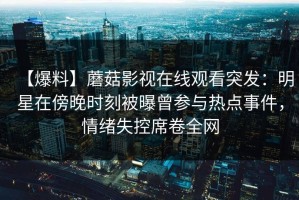 【爆料】蘑菇影视在线观看突发：明星在傍晚时刻被曝曾参与热点事件，情绪失控席卷全网