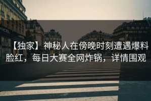 【独家】神秘人在傍晚时刻遭遇爆料脸红，每日大赛全网炸锅，详情围观