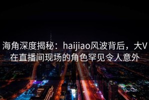 海角深度揭秘：haijiao风波背后，大V在直播间现场的角色罕见令人意外