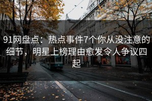 91网盘点：热点事件7个你从没注意的细节，明星上榜理由愈发令人争议四起
