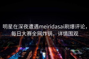 明星在深夜遭遇meiridasai刷爆评论，每日大赛全网炸锅，详情围观