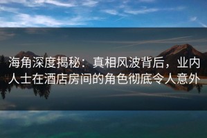 海角深度揭秘：真相风波背后，业内人士在酒店房间的角色彻底令人意外