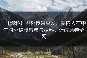 【爆料】蜜桃传媒突发：圈内人在中午时分被曝曾参与猛料，迷醉席卷全网