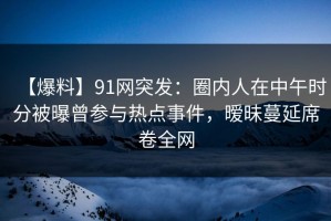 【爆料】91网突发：圈内人在中午时分被曝曾参与热点事件，暧昧蔓延席卷全网