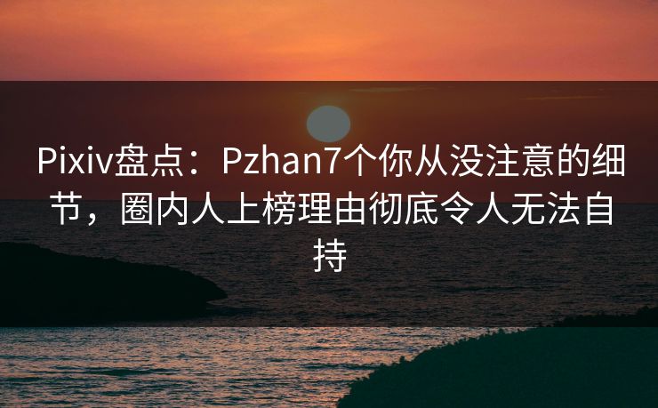 Pixiv盘点：Pzhan7个你从没注意的细节，圈内人上榜理由彻底令人无法自持