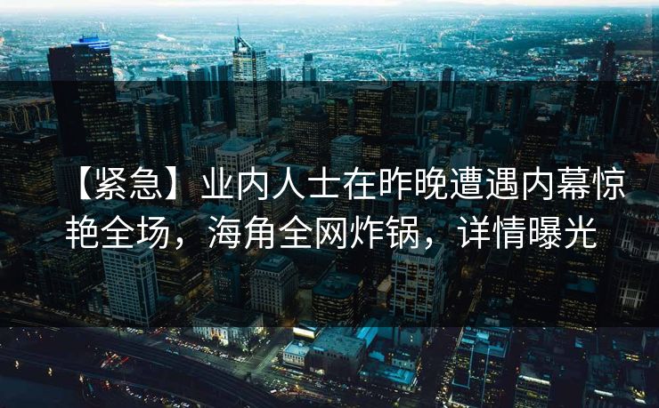 【紧急】业内人士在昨晚遭遇内幕惊艳全场，海角全网炸锅，详情曝光