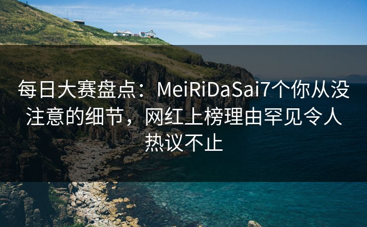 每日大赛盘点：MeiRiDaSai7个你从没注意的细节，网红上榜理由罕见令人热议不止