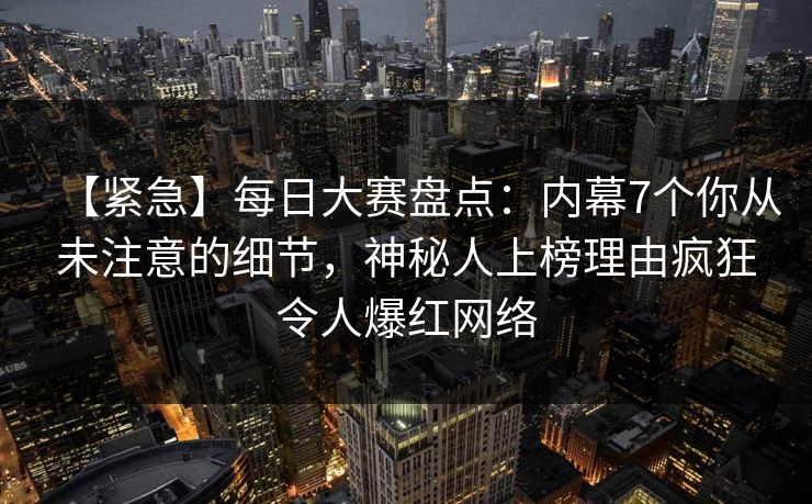 【紧急】每日大赛盘点：内幕7个你从未注意的细节，神秘人上榜理由疯狂令人爆红网络