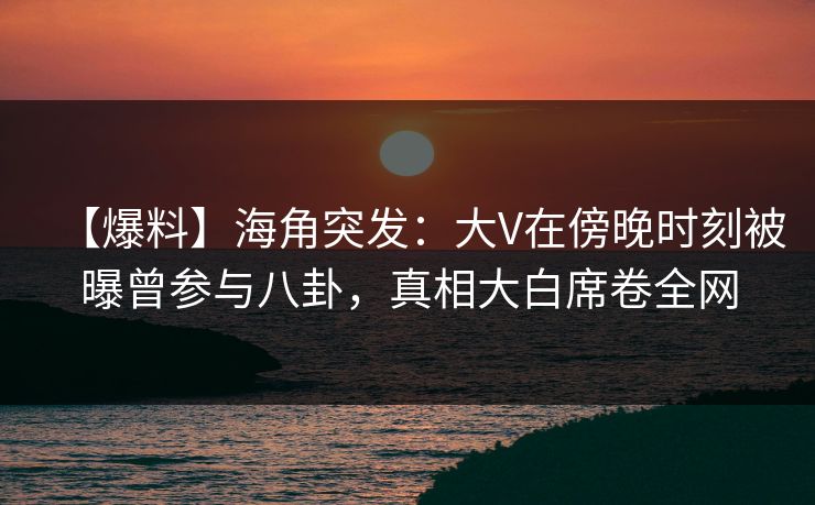 【爆料】海角突发：大V在傍晚时刻被曝曾参与八卦，真相大白席卷全网