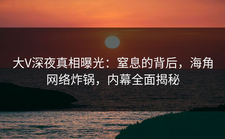 大V深夜真相曝光：窒息的背后，海角网络炸锅，内幕全面揭秘