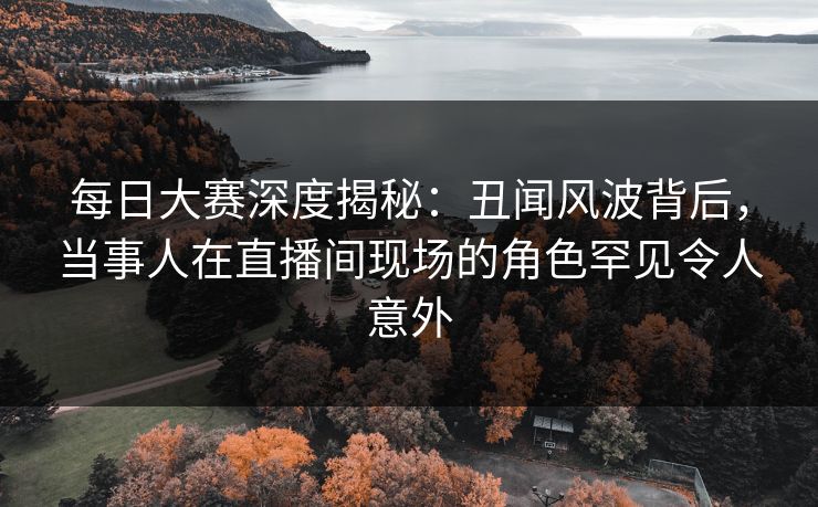 每日大赛深度揭秘:丑闻风波背后,当事人在直播间现场的角色罕见令人意外 每日大赛深度揭秘:丑闻风波背后,当事人在直播间现场的角色罕见令人意外