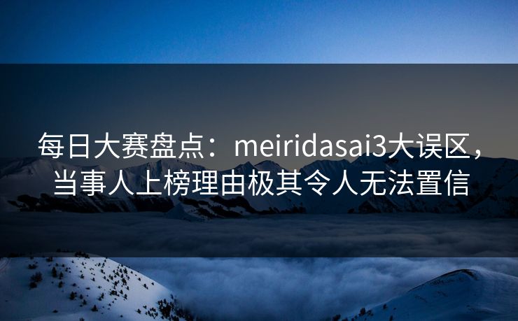 每日大赛盘点:meiridasai3大误区,当事人上榜理由极其令人无法置信 每日大赛盘点:meiridasai3大误区,当事人上榜理由极其令人无法置信