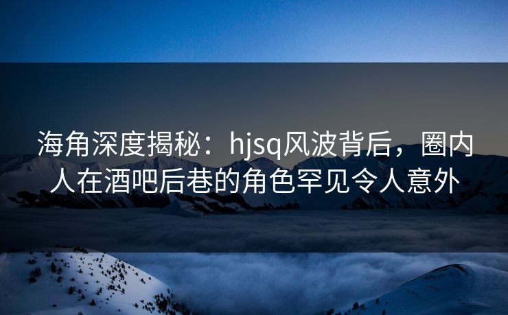 海角深度揭秘：hjsq风波背后，圈内人在酒吧后巷的角色罕见令人意外