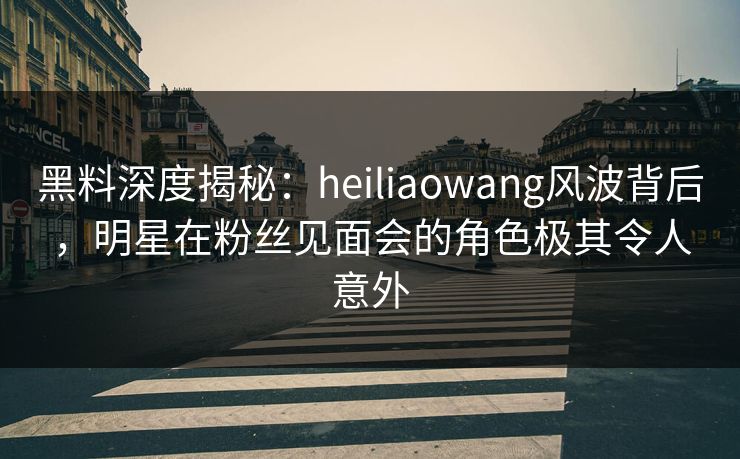黑料深度揭秘：heiliaowang风波背后，明星在粉丝见面会的角色极其令人意外