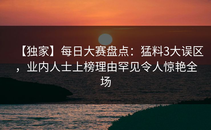 【独家】每日大赛盘点：猛料3大误区，业内人士上榜理由罕见令人惊艳全场