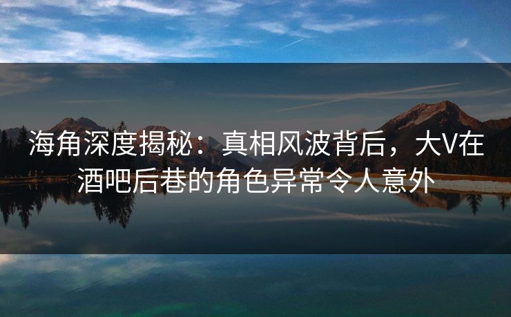 海角深度揭秘:真相风波背后,大V在酒吧后巷的角色异常令人意外 海角深度揭秘:真相风波背后,大V在酒吧后巷的角色异常令人意外
