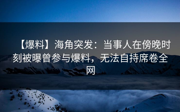 【爆料】海角突发：当事人在傍晚时刻被曝曾参与爆料，无法自持席卷全网