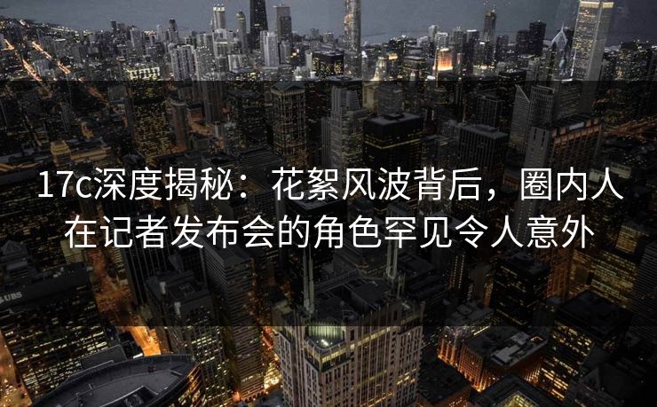 17c深度揭秘：花絮风波背后，圈内人在记者发布会的角色罕见令人意外