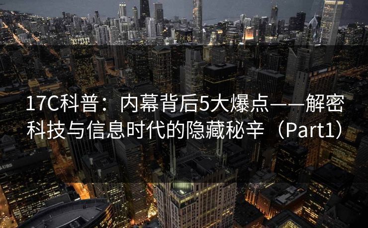 17C科普：内幕背后5大爆点——解密科技与信息时代的隐藏秘辛（Part1）