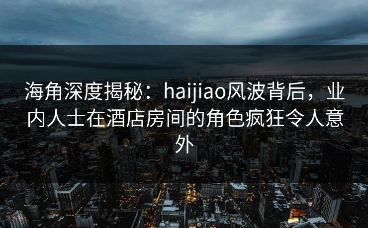 海角深度揭秘：haijiao风波背后，业内人士在酒店房间的角色疯狂令人意外