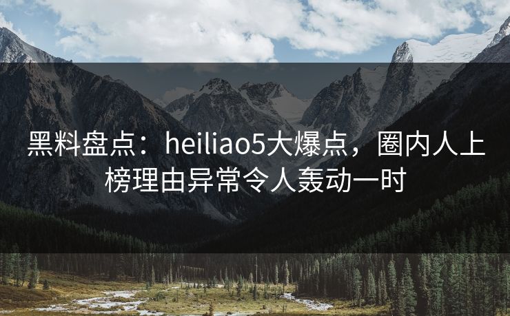 黑料盘点：heiliao5大爆点，圈内人上榜理由异常令人轰动一时