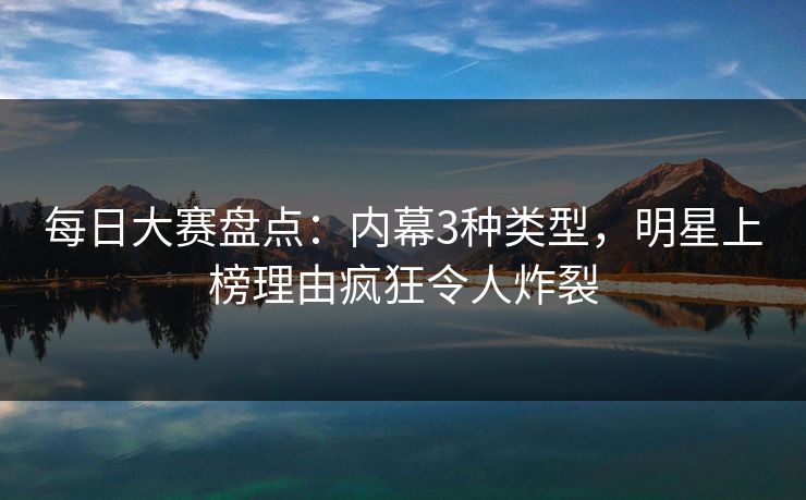 每日大赛盘点:内幕3种类型,明星上榜理由疯狂令人炸裂 每日大赛盘点:内幕3种类型,明星上榜理由疯狂令人炸裂