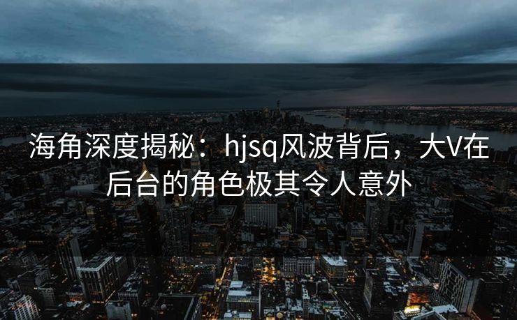 海角深度揭秘:hjsq风波背后,大V在后台的角色极其令人意外 海角深度揭秘:hjsq风波背后,大V在后台的角色极其令人意外