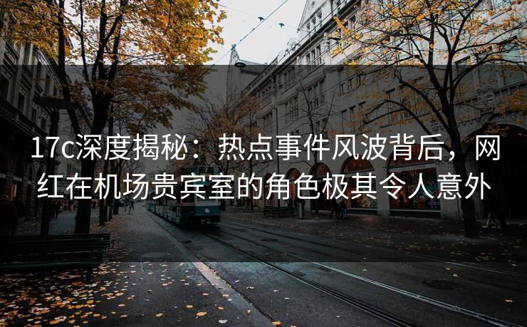 17c深度揭秘：热点事件风波背后，网红在机场贵宾室的角色极其令人意外