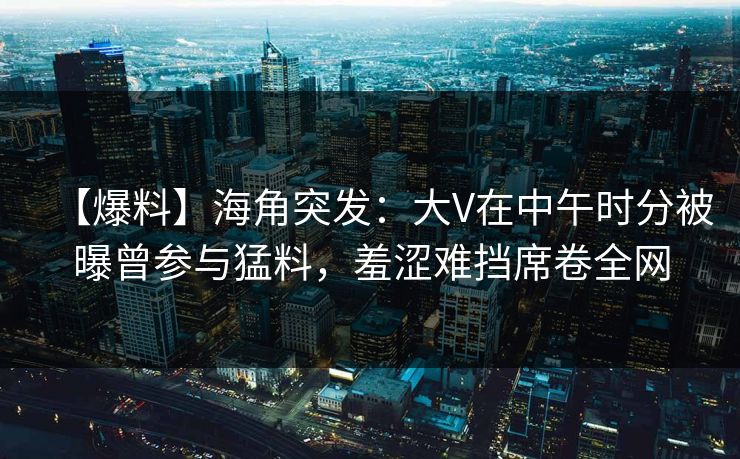 【爆料】海角突发:大V在中午时分被曝曾参与猛料,羞涩难挡席卷全网 【爆料】海角突发:大V在中午时分被曝曾参与猛料,羞涩难挡席卷全网
