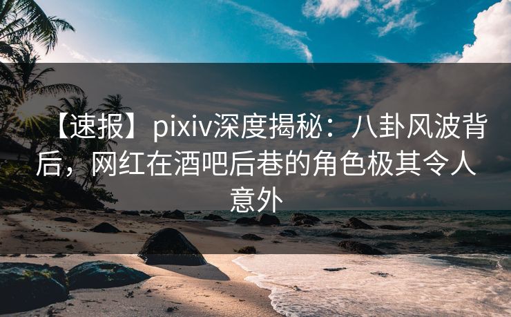 【速报】pixiv深度揭秘：八卦风波背后，网红在酒吧后巷的角色极其令人意外