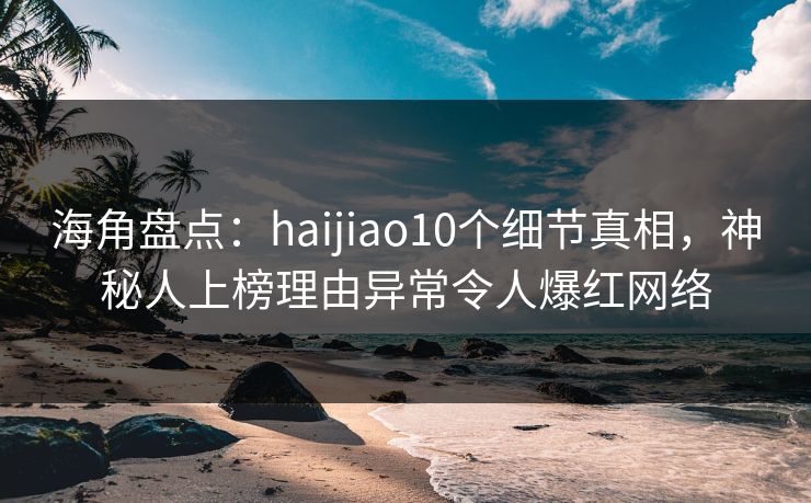 海角盘点：haijiao10个细节真相，神秘人上榜理由异常令人爆红网络