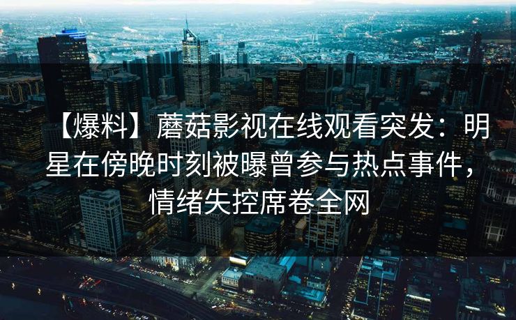 【爆料】蘑菇影视在线观看突发:明星在傍晚时刻被曝曾参与热点事件,情绪失控席卷全网 【爆料】蘑菇影视在线观看突发:明星在傍晚时刻被曝曾参与热点事件,情绪失控席卷全网