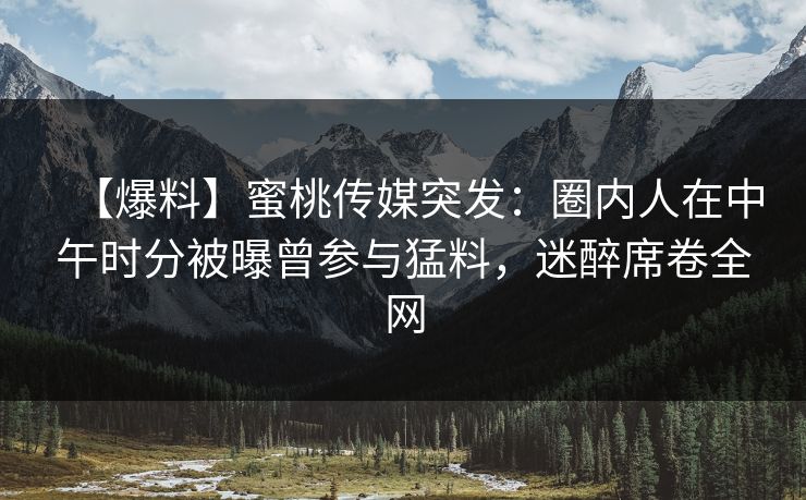 【爆料】蜜桃传媒突发：圈内人在中午时分被曝曾参与猛料，迷醉席卷全网