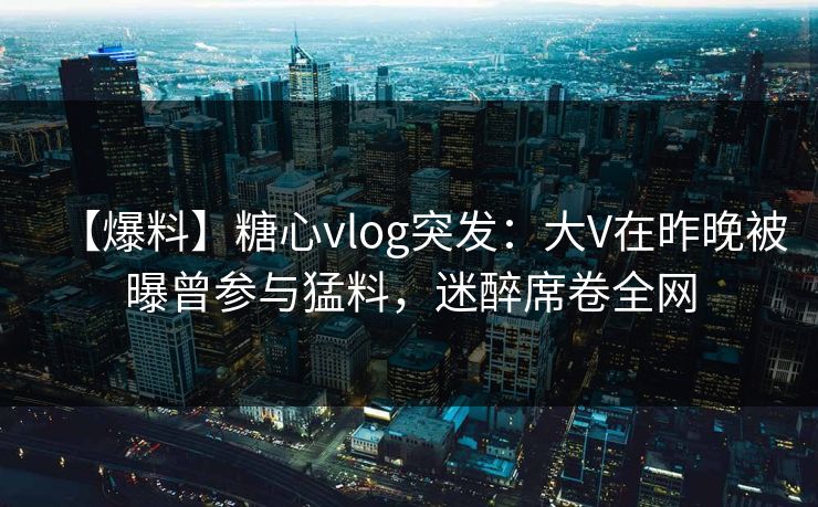 【爆料】糖心vlog突发:大V在昨晚被曝曾参与猛料,迷醉席卷全网 【爆料】糖心vlog突发:大V在昨晚被曝曾参与猛料,迷醉席卷全网
